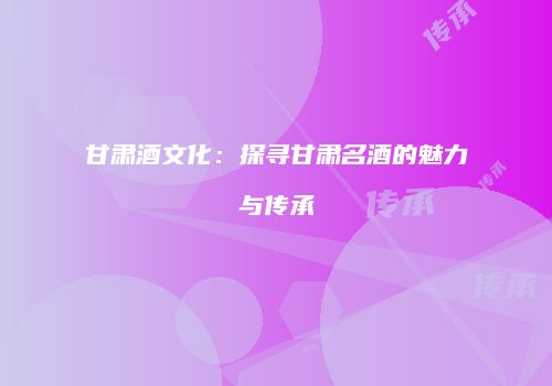 甘肃酒文化：探寻甘肃名酒的魅力与传承