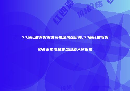 53度红四渡醉卿战友情深现在价格,53度红四渡醉卿战友情深酱香型白酒大致价位