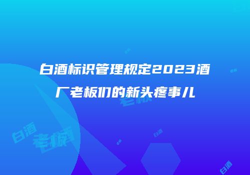 白酒标识管理规定2023酒厂老板们的新头疼事儿