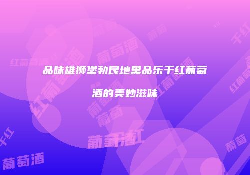 品味雄狮堡勃艮地黑品乐干红葡萄酒的美妙滋味