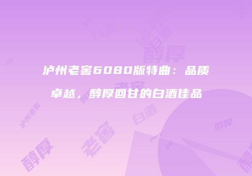 泸州老窖6080版特曲：品质卓越，醇厚回甘的白酒佳品