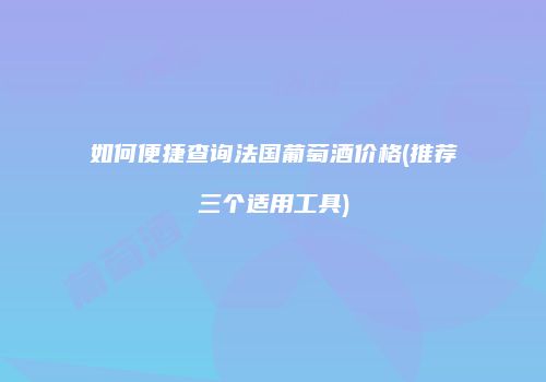 如何便捷查询法国葡萄酒价格(推荐三个适用工具)