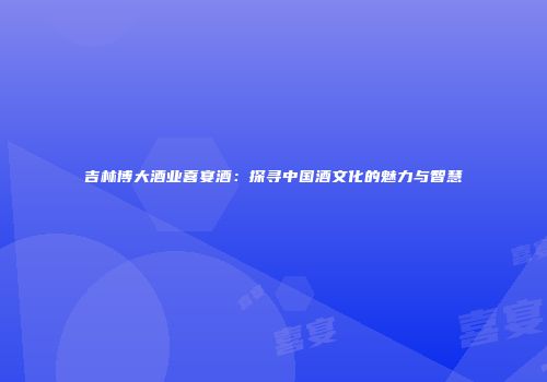 吉林博大酒业喜宴酒：探寻中国酒文化的魅力与智慧