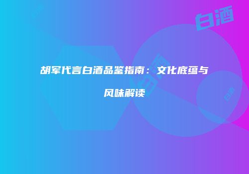 胡军代言白酒品鉴指南：文化底蕴与风味解读
