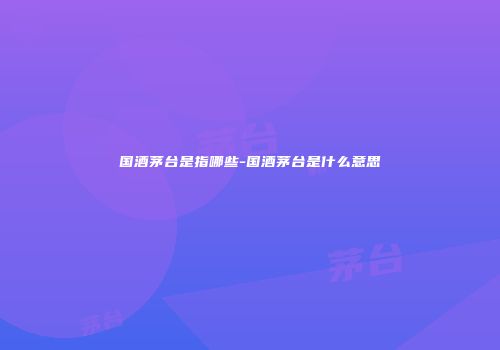 国酒茅台是指哪些-国酒茅台是什么意思