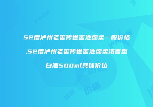 52度泸州老窖传世窖池绵柔一般价格,52度泸州老窖传世窖池绵柔浓香型白酒500ml具体价位