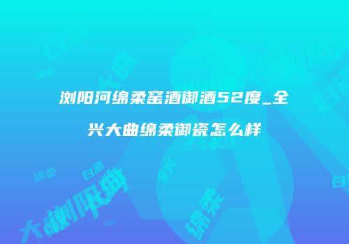 浏阳河绵柔窑酒御酒52度_全兴大曲绵柔御瓷怎么样