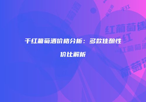 干红葡萄酒价格分析：多款佳酿性价比解析