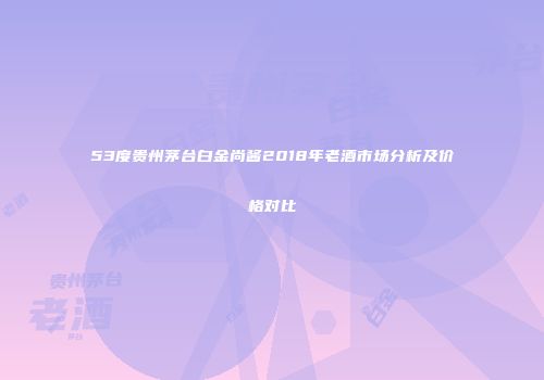 53度贵州茅台白金尚酱2018年老酒市场分析及价格对比