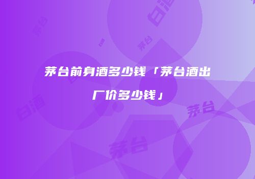 茅台前身酒多少钱「茅台酒出厂价多少钱」