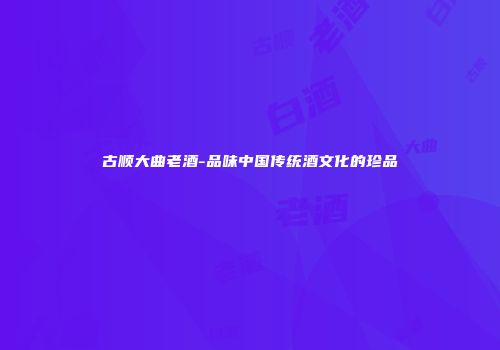 古顺大曲老酒-品味中国传统酒文化的珍品
