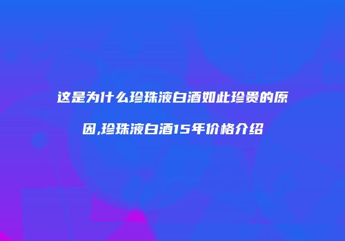 这是为什么珍珠液白酒如此珍贵的原因,珍珠液白酒15年价格介绍