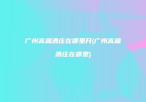 广州高端酒庄在哪里开(广州高端酒庄在哪里)