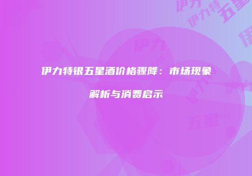 伊力特银五星酒价格骤降：市场现象解析与消费启示