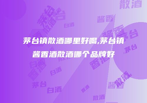 茅台镇散酒哪里好喝,茅台镇酱香酒散酒哪个品牌好