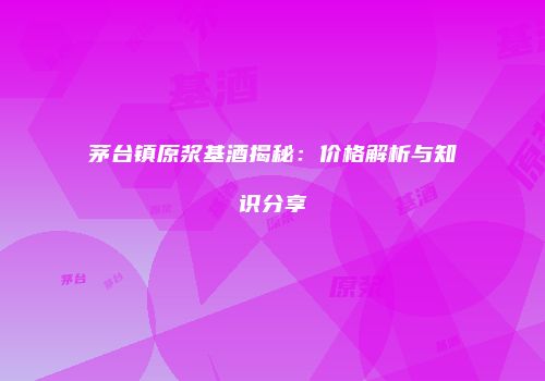 茅台镇原浆基酒揭秘：价格解析与知识分享
