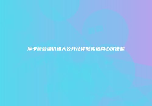 摩卡葡萄酒价格大公开让你轻松选购心仪佳酿