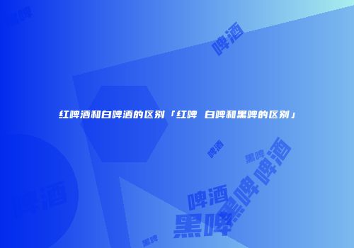 红啤酒和白啤酒的区别「红啤 白啤和黑啤的区别」
