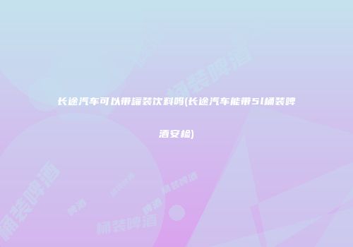 长途汽车可以带罐装饮料吗(长途汽车能带5l桶装啤酒安检)