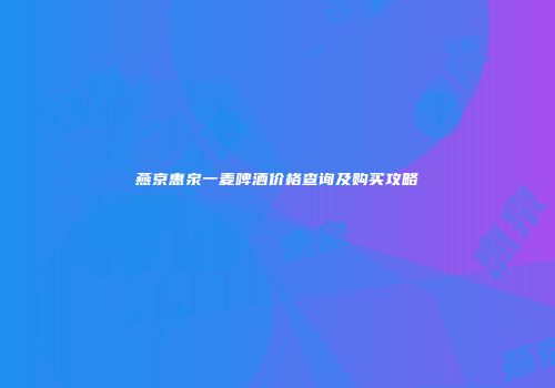 燕京惠泉一麦啤酒价格查询及购买攻略