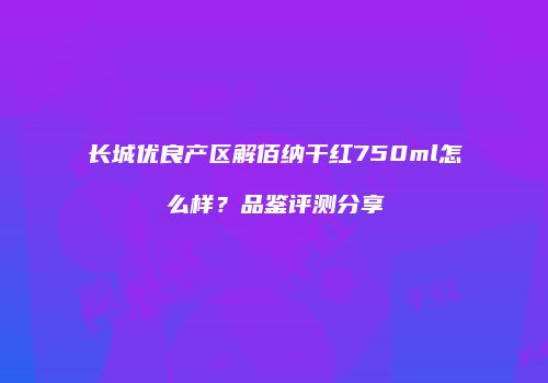 长城优良产区解佰纳干红750ml怎么样？品鉴评测分享