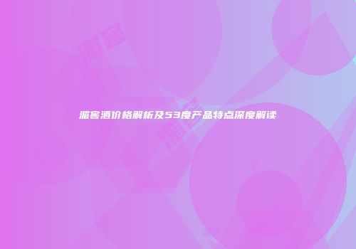 湄窖酒价格解析及53度产品特点深度解读