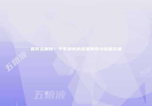 宜宾五粮液：千年酒城的名酒传奇与收藏价值