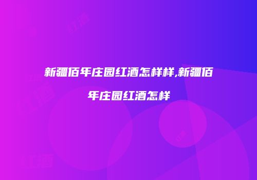 新疆佰年庄园红酒怎样样,新疆佰年庄园红酒怎样