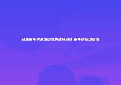 品鉴百年铁刹山白酒的独特韵味,百年铁刹山白酒