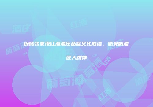 探秘张家港红酒酒庄品鉴文化底蕴，感受酿酒匠人精神