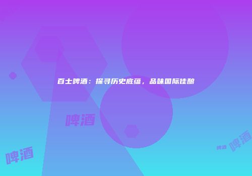 百士啤酒：探寻历史底蕴，品味国际佳酿