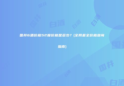 国井6酒价格52度价格是多少？(全网最全价格查询指南)