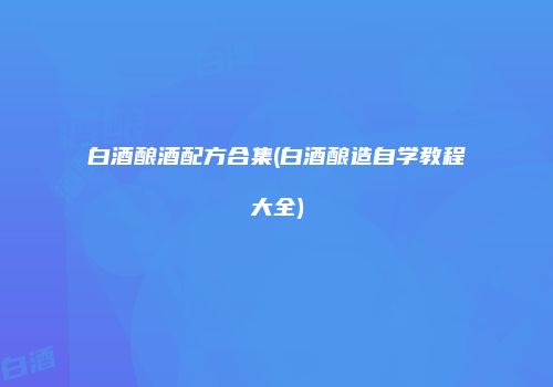 白酒酿酒配方合集(白酒酿造自学教程大全)