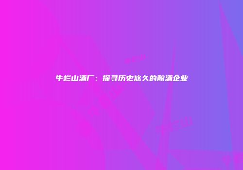 牛栏山酒厂：探寻历史悠久的酿酒企业