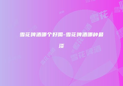雪花啤酒哪个好喝-雪花啤酒哪种最淡