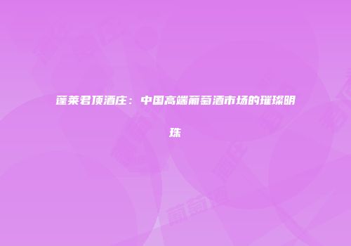 蓬莱君顶酒庄：中国高端葡萄酒市场的璀璨明珠