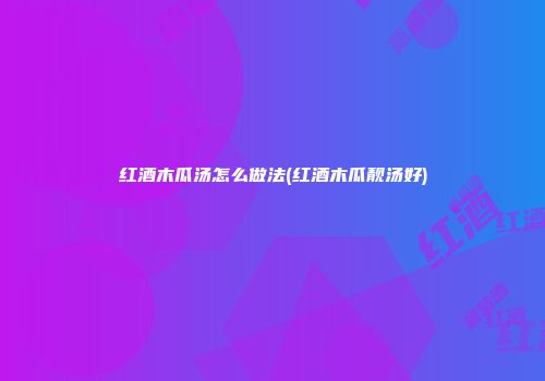 红酒木瓜汤怎么做法(红酒木瓜靓汤好)
