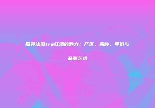 探寻法国fre红酒的魅力：产区、品种、年份与品鉴艺术