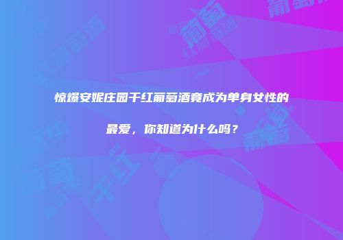 惊爆安妮庄园干红葡萄酒竟成为单身女性的最爱，你知道为什么吗？