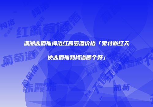 澳洲赤霞珠梅洛红葡萄酒价格「蒙特斯红天使赤霞珠和梅洛哪个好」