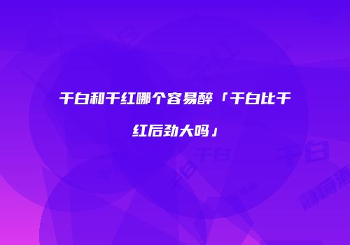 干白和干红哪个容易醉「干白比干红后劲大吗」