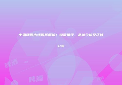 中国啤酒市场现状解析：销量排行、品牌分析及区域分布