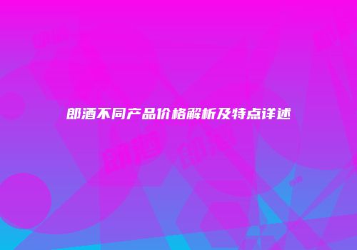 郎酒不同产品价格解析及特点详述