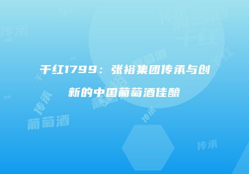 干红1799：张裕集团传承与创新的中国葡萄酒佳酿