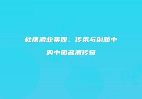 杜康酒业集团：传承与创新中的中国名酒传奇