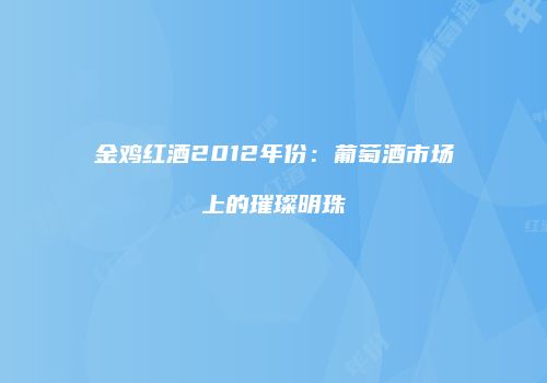 金鸡红酒2012年份：葡萄酒市场上的璀璨明珠