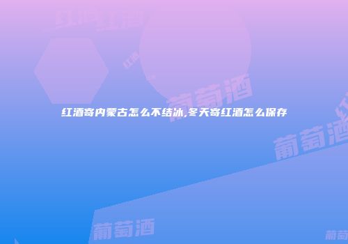 红酒寄内蒙古怎么不结冰,冬天寄红酒怎么保存