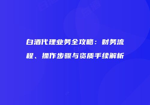 白酒代理业务全攻略：财务流程、操作步骤与资质手续解析