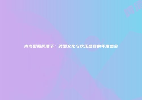 青岛国际啤酒节：啤酒文化与欢乐盛宴的年度盛会