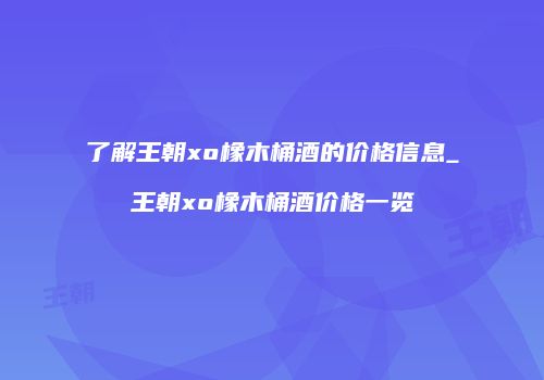 了解王朝xo橡木桶酒的价格信息_王朝xo橡木桶酒价格一览